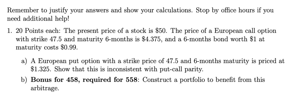 Remember to justify your answers and show your calculations. Stop by office hours if you need additional help!
1. 20 Points each: The present price of a stock is 50. The price of a European call option with strike 47.5 and maturity 6-months is4.375, and a 6-months bond worth 1 at maturity costs0.99.
a) A European put option with a strike price of 47.5 and 6-months maturity is priced at 1.325. Show that this is inconsistent with put-call parity.
b) Bonus for 458, required for 558: Construct a portfolio to benefit from this arbitrage.
