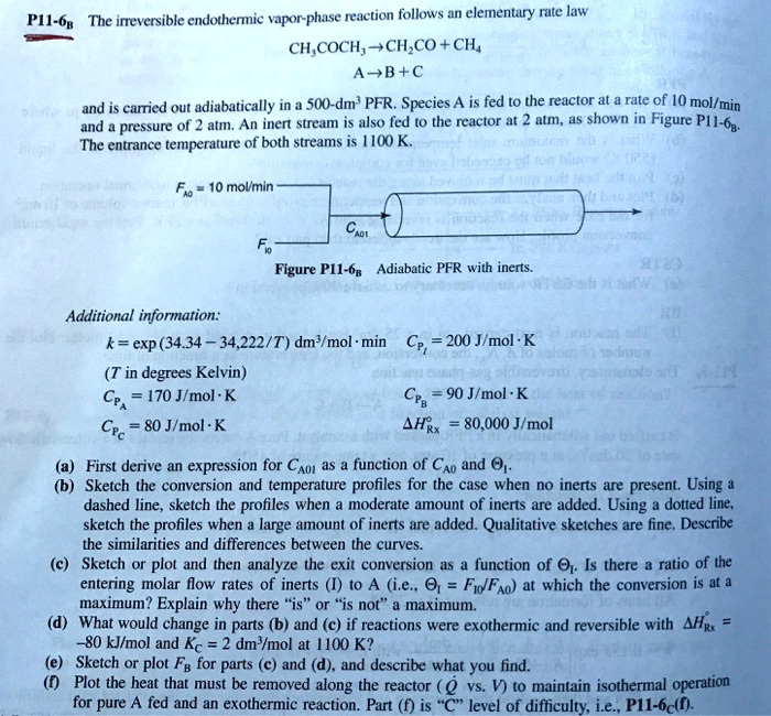 P11-6B The irreversible endothermic vapor-phase reaction follows an elementary rate law
CH3COCH3 ? CH2CO + CH4
A ? B + C
and is carried out adiabatically in a 500-dm3 PFR. Species A is fed to the reactor at a rate of 10 mol/min and a pressure of 2 atm. An inert stream is also fed to the reactor at 2 atm, as shown in Figure P11-6B. The entrance temperature of both streams is 1100 K.
FA0 = 10 mol/min
FI0
CA0I
Figure P11-6B Adiabatic PFR with inerts.
Additional information:
k = exp (34.34 - 34,222/T) dm3/mol"min CPI = 200 J/mol"K
(T in degrees Kelvin)
CPA = 170 J/mol"K CPB = 90 J/mol"K
CPC = 80 J/mol"K ?H"Rx = 80,000 J/mol
(a) First derive an expression for CA0I as a function of CA0 and ?I.
(b) Sketch the conversion and temperature profiles for the case when no inerts are present. Using a dashed line, sketch the profiles when a moderate amount of inerts are added. Using a dotted line, sketch the profiles when a large amount of inerts are added. Qualitative sketches are fine. Describe the similarities and differences between the curves.
(c) Sketch or plot and then analyze the exit conversion as a function of ?I. Is there a ratio of the entering molar flow rates of inerts (I) to A (i.e., ?I = FI0/FA0) at which the conversion is at a maximum? Explain why there "is" or "is not" a maximum.
(d) What would change in parts (b) and (c) if reactions were exothermic and reversible with ?H"Rx = -80 kJ/mol and KC = 2 dm3/mol at 1100 K?
(e) Sketch or plot FB for parts (c) and (d), and describe what you find.
(f) Plot the heat that must be removed along the reactor (Q vs. V) to maintain isothermal operation for pure A fed and an exothermic reaction. Part (f) is "C" level of difficulty, i.e., P11-6C(f).