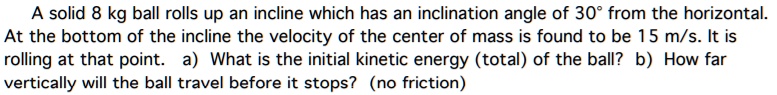 A solid 8 kg ball rolls up an incline which has an inclination angle of 30° from the horizontal. At the bottom of the incline the velocity of the center of mass is found to be 15 m/s. It is rolling at that point. a) What is the initial kinetic energy (total) of the ball? b) How far vertically will the ball travel before it stops? (no friction)