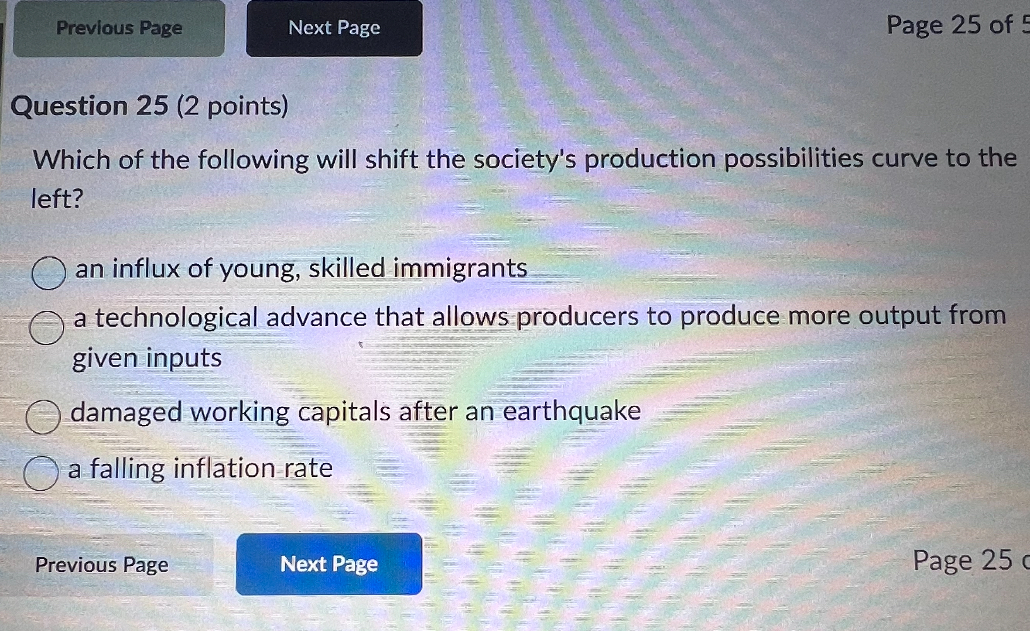 Question 25 (2 points)
Which of the following will shift the society's production possibilities curve to the left?
an influx of young, skilled immigrants
a technological advance that allows producers to produce more output from given inputs
damaged working capitals after an earthquake
a falling inflation rate