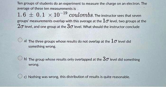 Ten groups of students do an experiment to measure the charge on an electron. The average of these ten measurements is 1.6 ± 0.1 × 10^-19 coulombs. The instructor sees that seven groups' measurements overlap with this average at the 1σ level, two groups at the 2σ level, and one group at the 3σ level. What should the instructor conclude
a) The three groups whose results do not overlap at the 1σ level did something wrong.
b) The group whose results only overlapped at the 3σ level did something wrong.
c) Nothing was wrong, this distribution of results is quite reasonable.