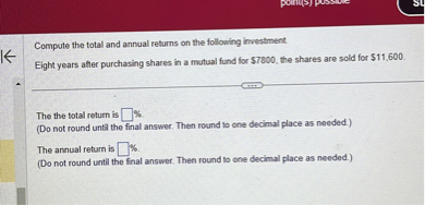 Compute the total and annual returns on the following investment.
Eight years after purchasing shares in a mutual fund for 7800, the shares are sold for11,600.

The the total return is ?%.
(Do not round until the final answer. Then round to one decimal place as needed.)
The annual return is ?%.
(Do not round until the final answer. Then round to one decimal place as needed.)