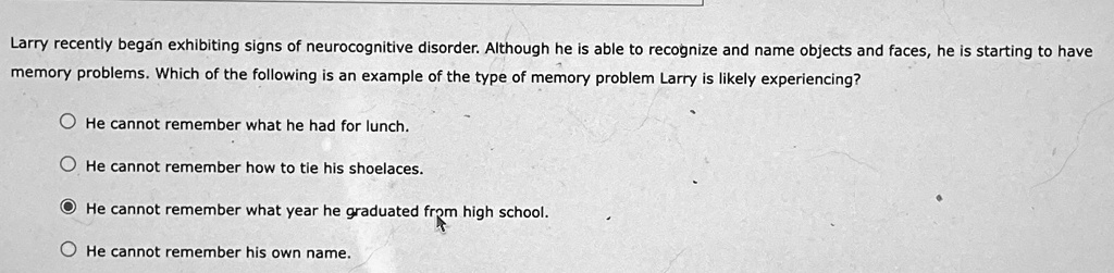 Larry recently began exhibiting signs of neurocognitive disorder. Although he is able to recognize and name objects and faces, he is starting to have
memory problems. Which of the following is an example of the type of memory problem Larry is likely experiencing?
He cannot remember what he had for lunch.
He cannot remember how to tie his shoelaces.
He cannot remember what year he graduated from high school.
He cannot remember his own name.