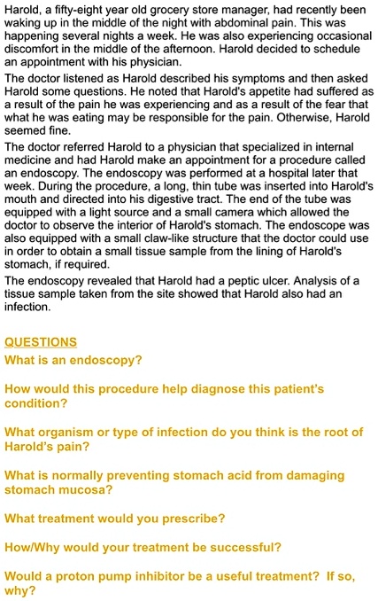 Harold, a fifty-eight year old grocery store manager, had recently been waking up in the middle of the night with abdominal pain. This was happening several nights a week. He was also experiencing occasional discomfort in the middle of the afternoon. Harold decided to schedule an appointment with his physician.
The doctor listened as Harold described his symptoms and then asked Harold some questions. He noted that Harold's appetite had suffered as a result of the pain he was experiencing and as a result of the fear that what he was eating may be responsible for the pain. Otherwise, Harold seemed fine.
The doctor referred Harold to a physician that specialized in internal medicine and had Harold make an appointment for a procedure called an endoscopy. The endoscopy was performed at a hospital later that week. During the procedure, a long, thin tube was inserted into Harold's mouth and directed into his digestive tract. The end of the tube was equipped with a light source and a small camera which allowed the doctor to observe the interior of Harold's stomach. The endoscope was also equipped with a small claw-like structure that the doctor could use in order to obtain a small tissue sample from the lining of Harold's stomach, if required.
The endoscopy revealed that Harold had a peptic ulcer. Analysis of a tissue sample taken from the site showed that Harold also had an infection.

QUESTIONS
What is an endoscopy?

How would this procedure help diagnose this patient's condition?

What organism or type of infection do you think is the root of Harold's pain?

What is normally preventing stomach acid from damaging stomach mucosa?

What treatment would you prescribe?

How/Why would your treatment be successful?

Would a proton pump inhibitor be a useful treatment? If so, why?