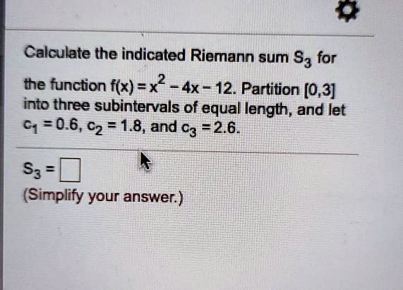 Calculate the indicated Riemann sum S3 for the function f(x) = x^2 - 4x - 12. Partition [0, 3] into three subintervals of equal length, and let c1 = 0.6, c2 = 1.8, and c3 = 2.6.
S3 =
(Simplify your answer.)