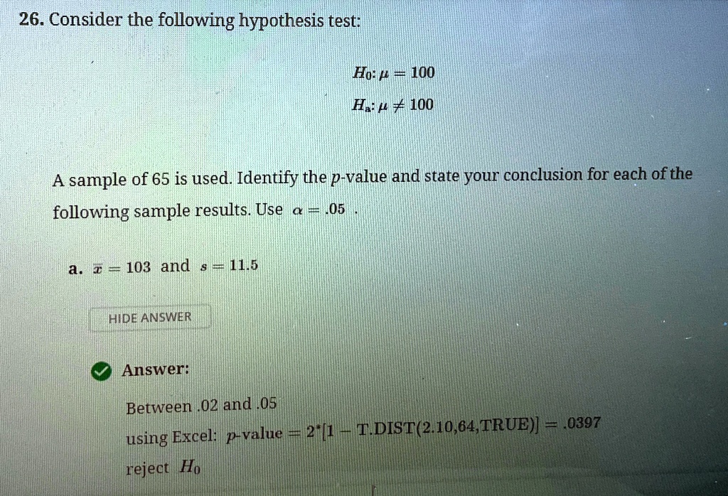 26. Consider the following hypothesis test:
H0: μ = 100
Ha: μ≠ 100
A sample of 65 is used. Identify the p-value and state your conclusion for each of the
following sample results. Use α = .05.
a. x̅ = 103 and s = 11.5
HIDE ANSWER
Answer:
Between .02 and .05
using Excel: p-value = 2*[1 - T.DIST(2.10,64, TRUE)] = .0397
reject H0