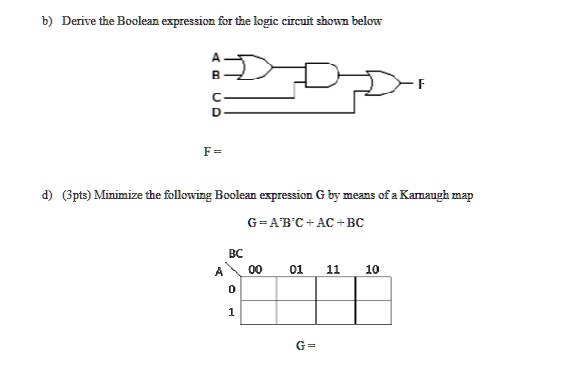 b) Derive the Boolean expression for the logic circuit shown below
A
B
C
D
F =
F
d) (3pts) Minimize the following Boolean expression G by means of a Karnaugh map
G = A'B'C + AC + BC
BC
A
00
01
11
10
0
1
G =
