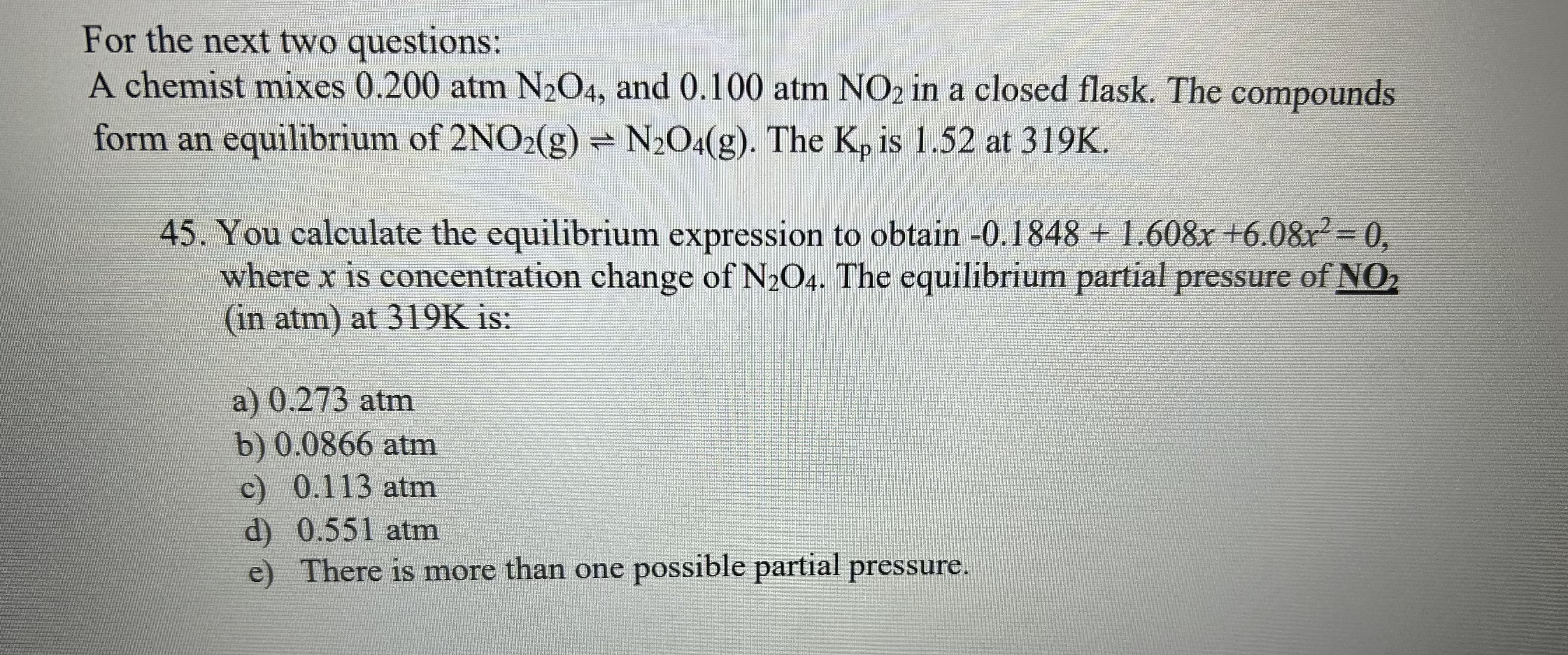 For the next two questions:
A chemist mixes 0.200 atm N2O4, and 0.100 atm NO2 in a closed flask. The compounds form an equilibrium of 2NO2(g) ? N2O4(g). The Kp is 1.52 at 319K.
45. You calculate the equilibrium expression to obtain -0.1848 + 1.608x + 6.08x² = 0, where x is concentration change of N2O4. The equilibrium partial pressure of NO2 (in atm) at 319K is:
a) 0.273 atm
b) 0.0866 atm
c) 0.113 atm
d) 0.551 atm
e) There is more than one possible partial pressure.