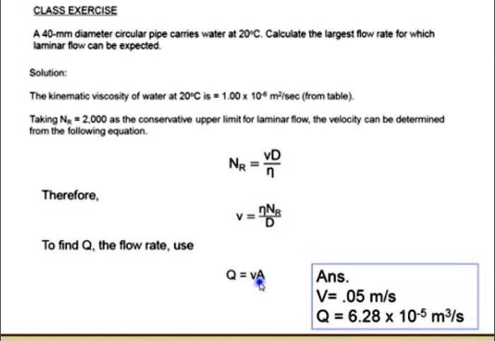 A 40-mm diameter circular pipe carries water at 20°C. Calculate the largest flow rate for which laminar flow can be expected.

Solution:
The kinematic viscosity of water at 20°C is = 1.00 x 10^-6 m²/sec (from table).
Taking NR = 2,000 as the conservative upper limit for laminar flow, the velocity can be determined from the following equation.

NR = vD / ?

Therefore,
v = ?NR / D

To find Q, the flow rate, use
Q = vA

Ans.
V= .05 m/s
Q = 6.28 x 10^-5 m³/s