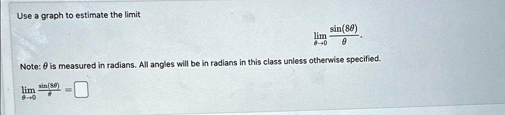 Use a graph to estimate the limit limθ→ 0(sin(8θ))/(θ). Note: θ is measured in radians. All angles will be in radians in this class unless otherwise specified. limθ→ 0(sin(8θ))/(θ) = □