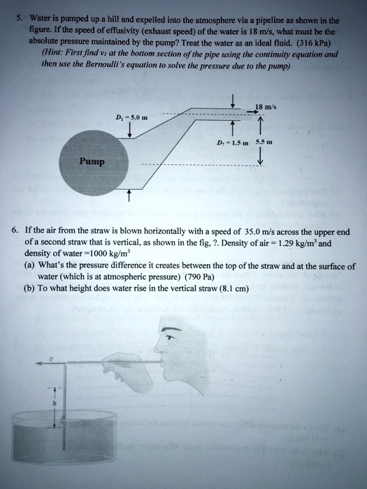 5. Water is pumped up a hill and expelled into the atmosphere via a pipeline as shown in the
figure. If the speed of effusivity (exhaust speed) of the water is 18 m/s, what must be the
absolute pressure maintained by the pump? Treat the water as an ideal fluid. (316 kPa)
(Hint: First find v1 at the bottom section of the pipe using the continuity equation and
then use the Bernoulli's equation to solve the pressure due to the pump)
D1 = 5.0 m
Pump
D2 = 1.5 m
5.5 m
18 m/s
6. If the air from the straw is blown horizontally with a speed of 35.0 m/s across the upper end
of a second straw that is vertical, as shown in the fig, ?. Density of air = 1.29 kg/m³ and
density of water =1000 kg/m³
(a) What's the pressure difference it creates between the top of the straw and at the surface of
water (which is at atmospheric pressure) (790 Pa)
(b) To what height does water rise in the vertical straw (8.1 cm)