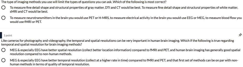 The type of imaging methods you use will limit the types of questions you can ask. Which of the following is most correct?
To measure fine detail shape and structural properties of gray matter, DTI and CT would be best. To measure fine detail shape and structural properties of white matter, sMRI and CT would be best.
To measure neurotransmitters in the brain you would use PET or H-MRS, to measure electrical activity in the brain you would use EEG or MEG, to measure blood flow you would use fMRI or PET.
Like cameras for photography and videography, the temporal and spatial resolutions can be very important in human brain imaging. Which if the following is true regarding temporal and spatial resolution for brain imaging methods?
MEG     especially EEG have better spatial resolution (collect better location information) compared to fMRI and PET, and human brain imaging has generally good spatial resolution compared to non-human methods.
MEG     especially EEG have better temporal resolution (collect at a higher rate in time) compared to fMRI and PET, and that first set of methods can be on par with non-human methods in terms of quality of temporal resolution.