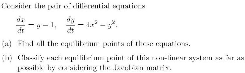 Consider the pair of differential equations
dx/dt = y - 1, dy/dt = 4x^2 - y^2.
(a) Find all the equilibrium points of these equations.
(b) Classify each equilibrium point of this non-linear system as far as possible by considering the Jacobian matrix.