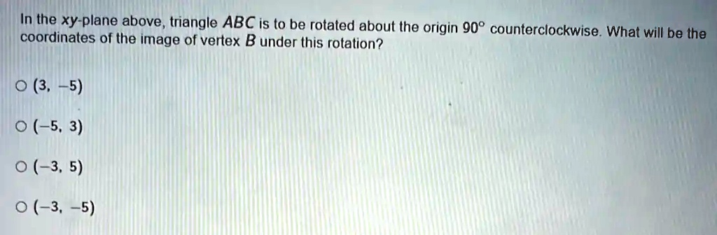In the xy-plane above, triangle ABC is to be rotated about the origin 90° counterclockwise. What will be the coordinates of the image of vertex B under this rotation?
? (3, -5)
? (-5, 3)
? (-3, 5)
? (-3, -5)