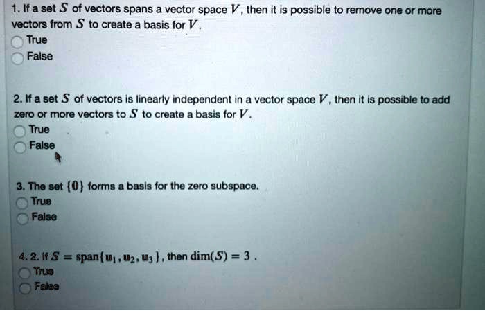 1. If a set S of vectors spans a vector space V, then it is possible to remove one or more vectors from S to create a basis for V.
True
False

2. If a set S of vectors is linearly independent in a vector space V, then it is possible to add zero or more vectors to S to create a basis for V.
True
False

3. The set 0 forms a basis for the zero subspace.
True
False

4. 2. If S = span u1, u2, u3 , then dim(S) = 3 .
True
False
