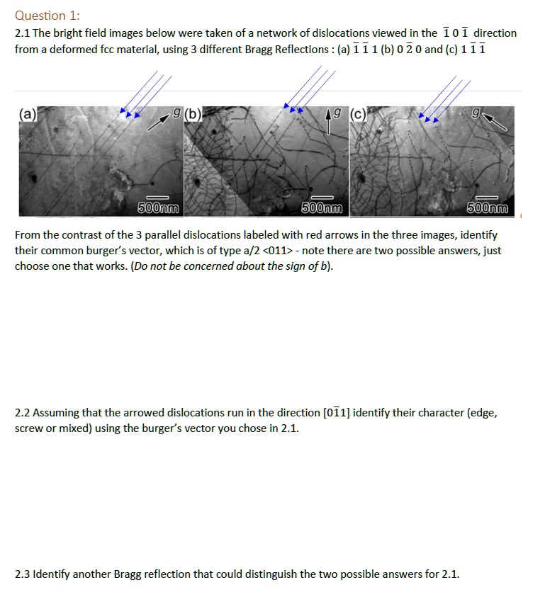 Question 1:
2.1 The bright field images below were taken of a network of dislocations viewed in the 1011 direction
from a deformed fcc material, using 3 different Bragg Reflections: (a) 111 (b) 0 2 0 and (c) 111
(a)
g (b)
500nm
9 (c)
g
500nm
500nm
From the contrast of the 3 parallel dislocations labeled with red arrows in the three images, identify
their common burger's vector, which is of type a/2 <011> - note there are two possible answers, just
choose one that works. (Do not be concerned about the sign of b).
2.2 Assuming that the arrowed dislocations run in the direction [011] identify their character (edge,
screw or mixed) using the burger's vector you chose in 2.1.
2.3 Identify another Bragg reflection that could distinguish the two possible answers for 2.1.