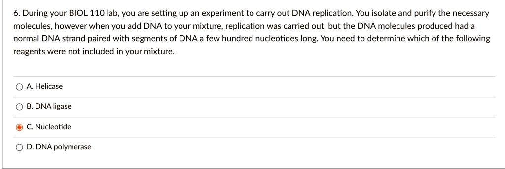 6. During your BIOL 110 lab, you are setting up an experiment to carry out DNA replication. You isolate and purify the necessary molecules, however when you add DNA to your mixture, replication was carried out, but the DNA molecules produced had a normal DNA strand paired with segments of DNA a few hundred nucleotides long. You need to determine which of the following reagents were not included in your mixture.
A. Helicase
B. DNA ligase
C. Nucleotide
D. DNA polymerase