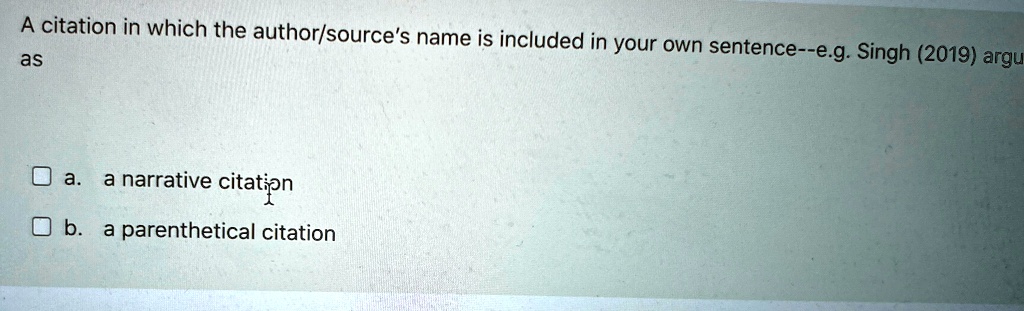 A citation in which the author/source's name is included in your own sentence–e.g. Singh (2019) argu
as
a. a narrative citation
b. a parenthetical citation