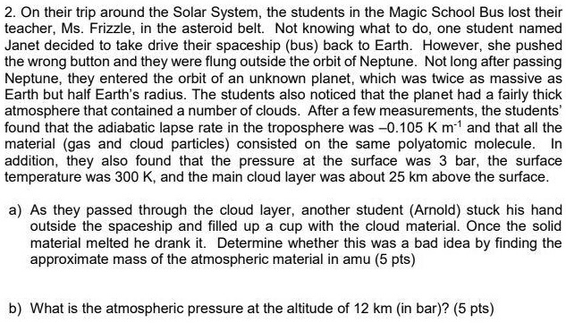 2. On their trip around the Solar System, the students in the Magic School Bus lost their
teacher, Ms. Frizzle, in the asteroid belt. Not knowing what to do, one student named
Janet decided to take drive their spaceship (bus) back to Earth. However, she pushed
the wrong button and they were flung outside the orbit of Neptune. Not long after passing
Neptune, they entered the orbit of an unknown planet, which was twice as massive as
Earth but half Earth's radius. The students also noticed that the planet had a fairly thick
atmosphere that contained a number of clouds. After a few measurements, the students'
found that the adiabatic lapse rate in the troposphere was -0.105 K m^-1 and that all the
material (gas and cloud particles) consisted on the same polyatomic molecule. In
addition, they also found that the pressure at the surface was 3 bar, the surface
temperature was 300 K, and the main cloud layer was about 25 km above the surface.
a) As they passed through the cloud layer, another student (Arnold) stuck his hand
outside the spaceship and filled up a cup with the cloud material. Once the solid
material melted he drank it. Determine whether this was a bad idea by finding the
approximate mass of the atmospheric material in amu (5 pts)
b) What is the atmospheric pressure at the altitude of 12 km (in bar)? (5 pts)