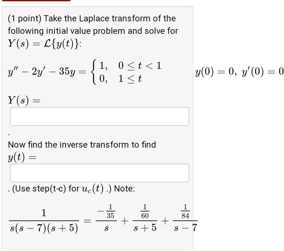 Take the Laplace transform of the following initial value problem and solve for Y(s) = Ly(t):
y” - 2y' - 35y = 1, 0 ? t < 1; 0, 1 ? t, y(0) = 0, y'(0) = 0
Y(s) =
Now find the inverse transform to find y(t) =
(Use step(t-c) for uc(t) .) Note:
1 / (s(s - 7)(s + 5)) = (-1/35)/s + (1/60)/(s + 5) + (1/84)/(s - 7)