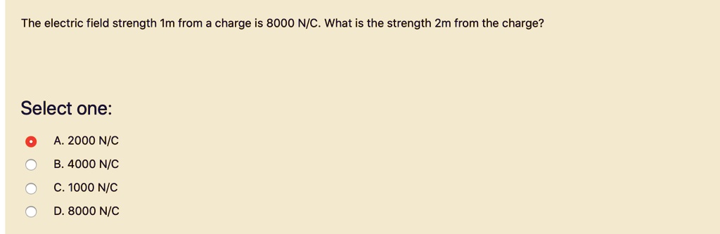 The electric field strength 1m from a charge is 8000 N/C. What is the strength 2m from the charge?

Select one:
A. 2000 N/C
B. 4000 N/C
C. 1000 N/C
D. 8000 N/C