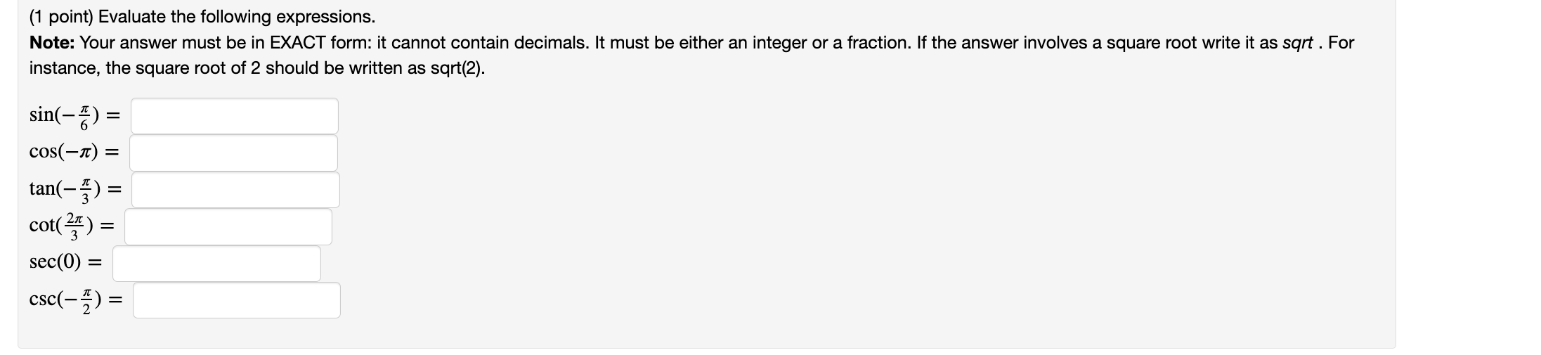 Evaluate the following expressions.
Note: Your answer must be in EXACT form: it cannot contain decimals. It must be either an integer or a fraction. If the answer involves a square root write it as sqrt . For instance, the square root of 2 should be written as sqrt(2).

sin(-?/6) =
cos(-?) =
tan(-?/3) =
cot(2?/3) =
sec(0) =
csc(-?/2) =