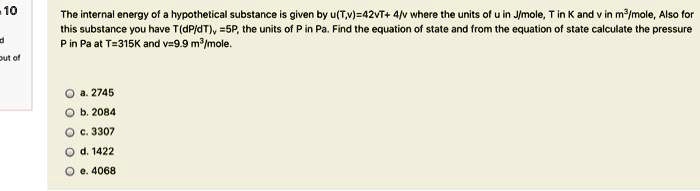 10
The internal energy of a hypothetical substance is given by u(T,v)=42vT+ 4/v where the units of u in J/mole, T in K and v in m³/mole, Also for
this substance you have T(dP/dT), =5P, the units of P in Pa. Find the equation of state and from the equation of state calculate the pressure
P in Pa at T=315K and v=9.9 m³/mole.
a. 2745
b. 2084
c. 3307
d. 1422
e. 4068