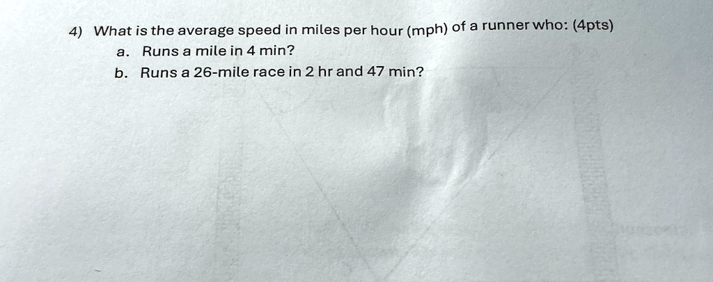 4) What is the average speed in miles per hour (mph) of a runner who: (4pts)
a. Runs a mile in 4 min?
b. Runs a 26-mile race in 2 hr and 47 min?