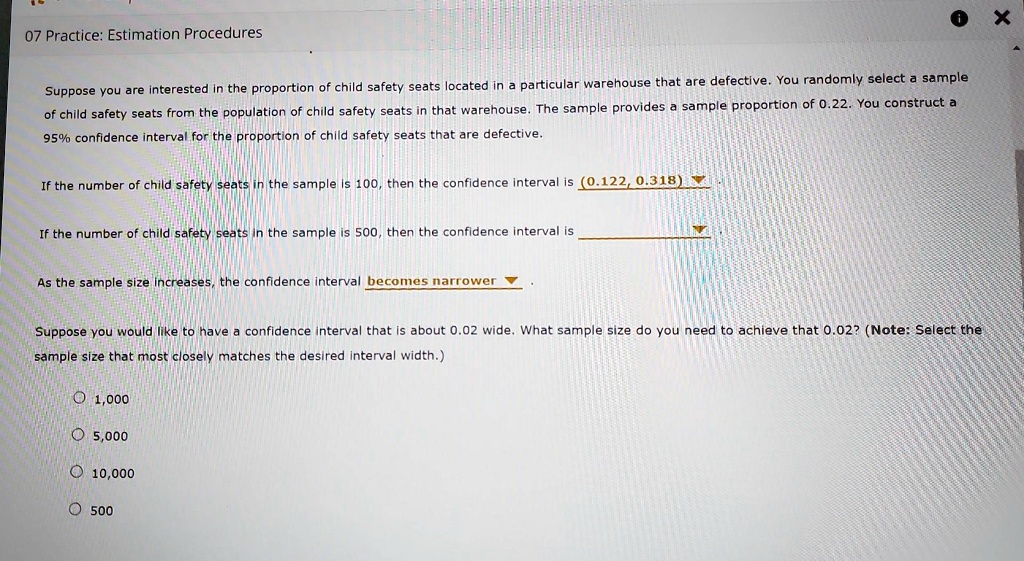 07 Practice: Estimation Procedures
Suppose you are interested in the proportion of child safety seats located in a particular warehouse that are defective. You randomly select a sample
of child safety seats from the population of child safety seats in that warehouse. The sample provides a sample proportion of 0.22. You construct a
95% confidence interval for the proportion of child safety seats that are defective.
If the number of child safety seats in the sample is 100, then the confidence interval is (0.122, 0.318)
If the number of child safety seats in the sample is 500, then the confidence interval is
As the sample size increases, the confidence interval becomes narrower
Suppose you would like to have a confidence interval that is about 0.02 wide. What sample size do you need to achieve that 0.02? (Note: Select the
sample size that most closely matches the desired interval width.)
? 1,000
? 5,000
? 10,000
? 500