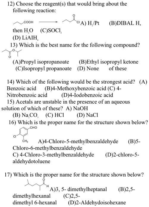 12) Choose the reagent(s) that would bring about the following reaction:
COOH CI A) H2/Pt (B)DIBAL H,
then H2O (C)SOCl2
(D) LiAlH4
13) Which is the best name for the following compound?
(A)Propyl isopropanoate (B)Ethyl isopropyl ketone
(C)Isopropyl propanoate (D) None of these
14) Which of the following would be the strongest acid? (A)
Benzoic acid (B)4-Methoxybenzoic acid (C) 4-
Nitrobenzoic acid (D)4-Iodobenzoic acid
15) Acetals are unstable in the presence of an aqueous
solution of which of these? A) NaOH
(B) Na2CO3 (C) HCl (D) NaCl
16) Which is the proper name for the structure shown below?
CHO
CI
CH3 A)4-Chloro-5-methylbenzaldehyde (B)5-
Chloro-6-methylbenzaldehyde
C) 4-Chloro-3-methylbenzaldehyde (D)2-chloro-5-
aldehydotoluene
17) Which is the proper name for the structure shown below?
H
A)3, 5- dimethylheptanal (B)2,5-
dimethylhexanal (C)2,5-
dimethyl 6-hexanal (D)2-Aldehydoisohexane