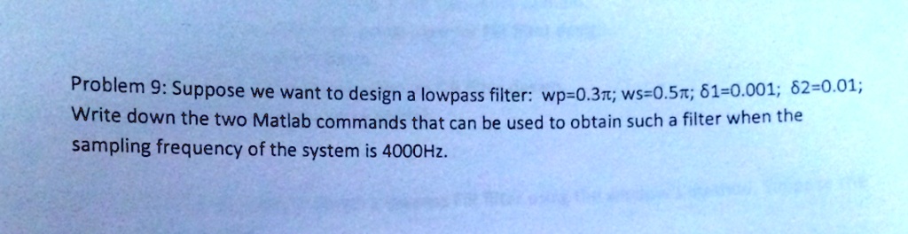 Problem 9: Suppose we want to design a lowpass filter: wp=0.3?; ws=0.5?; ?1=0.001; ?2=0.01;
Write down the two Matlab commands that can be used to obtain such a filter when the
sampling frequency of the system is 4000Hz.