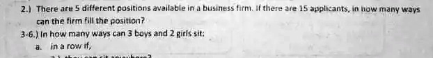 2.) There are 5 different positions available in a business firm. If there are 15 applicants, in how many ways can the firm fill the position?
3-6.) In how many ways can 3 boys and 2 girls sit:
a. in a row if,