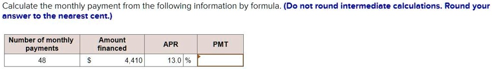 Calculate the monthly payment from the following information by formula. (Do not round intermediate calculations. Round your answer to the nearest cent.)
Number of monthly payments: 48
Amount financed: 4,410
APR: 13.0 %
PMT