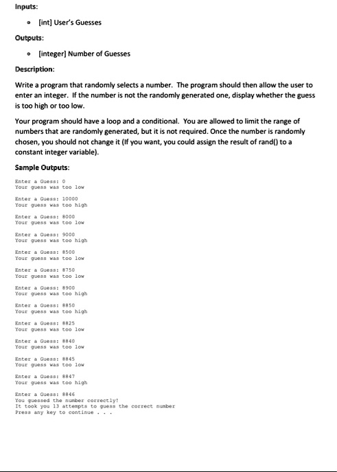 Inputs:
•	[int] User's Guesses
Outputs:
•	[integer] Number of Guesses
Description:
Write a program that randomly selects a number. The program should then allow the user to
enter an integer. If the number is not the randomly generated one, display whether the guess
is too high or too low.
Your program should have a loop and a conditional. You are allowed to limit the range of
numbers that are randomly generated, but it is not required. Once the number is randomly
chosen, you should not change it (If you want, you could assign the result of rand() to a
constant integer variable).
Sample Outputs:
Enter a Guess: 0
Your guess was too low
Enter a Guess: 10000
Your guess was too high
Enter a Guess: 8000
Your guess was too low
Enter a Guess: 9000
Your guess was too high
Enter a Guess: 8500
Your guess was too low
Enter a Guess: 8750
Your guess was too low
Enter a Guess: 8900
Your guess was too high
Enter a Guess: 8850
Your guess was too high
Enter a Guess: 8825
Your guess was too low
Enter a Guess: 8840
Your guess was too low
Enter a Guess: 8845
Your guess was too low
Enter a Guess: 8847
Your guess was too high
Enter a Guess: 8846
You guessed the number correctly!
It took you 13 attempts to guess the correct number
Press any key to continue