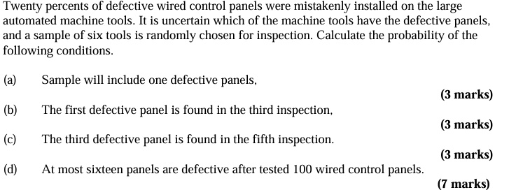 Twenty percents of defective wired control panels were mistakenly installed on the large
automateded machine tools. It is uncertain which of the machine tools have the defective panels,
and a sample of six tools is randomly chosen for inspection. Calculate the probability of the
following conditions.
(a)
Sample will include one defective panels,
(3 marks)
(b)
The first defective panel is found in the third inspection,
(3 marks)
(c)
The third defective panel is found in the fifth inspection.
(3 marks)
(d)
At most sixteen panels are defective after tested 100 wired control panels.
(7 marks)