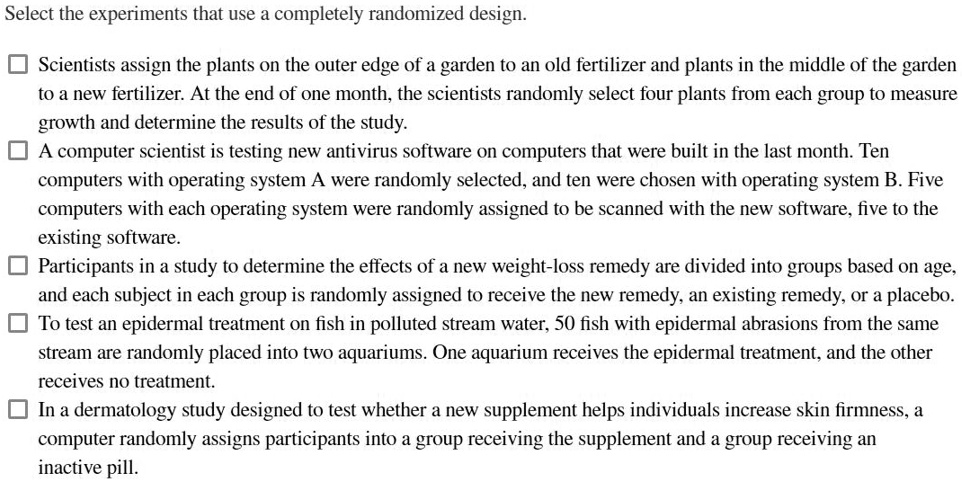 Select the experiments that use a completely randomized design.
Scientists assign the plants on the outer edge of a garden to an old fertilizer and plants in the middle of the garden
to a new fertilizer. At the end of one month, the scientists randomly select four plants from each group to measure
growth and determine the results of the study.
A computer scientist is testing new antivirus software on computers that were built in the last month. Ten
computers with operating system A were randomly selected, and ten were chosen with operating system B. Five
computers with each operating system were randomly assigned to be scanned with the new software, five to the
existing software.
Participants in a study to determine the effects of a new weight-loss remedy are divided into groups based on age,
and each subject in each group is randomly assigned to receive the new remedy, an existing remedy, or a placebo.
To test an epidermal treatment on fish in polluted stream water, 50 fish with epidermal abrasions from the same
stream are randomly placed into two aquariums. One aquarium receives the epidermal treatment, and the other
receives no treatment.
In a dermatology study designed to test whether a new supplement helps individuals increase skin firmness, a
computer randomly assigns participants into a group receiving the supplement and a group receiving an
inactive pill.