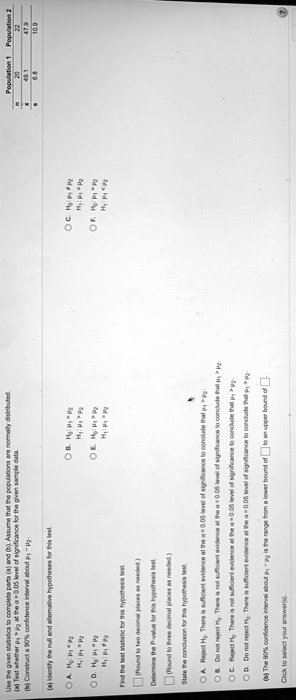 Population 1 Population 2
n 20 22
x 49.1 47.9
s 6.8 10.9
Use the given statistics to complete parts (a) and (b). Assume that the populations are normally distributed.
(a) Test whether ?1 > ?2 at the ? = 0.05 level of significance for the given sample data.
(b) Construct a 90% confidence interval about ?1 - ?2.
(a) Identify the null and alternative hypotheses for this test.
A. H0: ?1 < ?2 H1: ?1 = ?2
B. H0: ?1 = ?2 H1: ?1 > ?2
C. H0: ?1 ? ?2 H1: ?1 = ?2
D. H0: ?1 = ?2 H1: ?1 ? ?2
E. H0: ?1 > ?2 H1: ?1 = ?2
F. H0: ?1 = ?2 H1: ?1 < ?2
Find the test statistic for this hypothesis test.
(Round to two decimal places as needed.)
Determine the P-value for this hypothesis test.
(Round to three decimal places as needed.)
State the conclusion for this hypothesis test.
A. Reject H0. There is sufficient evidence at the ? = 0.05 level of significance to conclude that ?1 > ?2.
B. Do not reject H0. There is not sufficient evidence at the ? = 0.05 level of significance to conclude that ?1 > ?2.
C. Reject H0. There is not sufficient evidence at the ? = 0.05 level of significance to conclude that ?1 > ?2.
D. Do not reject H0. There is sufficient evidence at the ? = 0.05 level of significance to conclude that ?1 > ?2.
(b) The 90% confidence interval about ?1 - ?2 is the range from a lower bound of to an upper bound of .