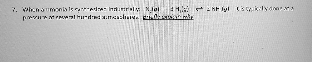 7. When ammonia is synthesized industrially: N2(g) + 3 H2(g) ? 2 NH3(g) it is typically done at a pressure of several hundred atmospheres. Briefly explain why.