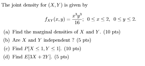The joint density for (X, Y) is given by fXY(x,y) = fracx^3 y^316; 0 ? x ? 2, 0 ? y ? 2. (a) Find the marginal densities of X and Y. (10 pts) (b) Are X and Y independent ? (5 pts) (c) Find P[X ? 1, Y ? 1]. (10 pts) (d) Find E[3X + 2Y]. (5 pts)