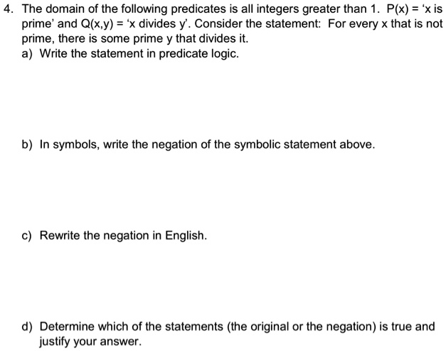 4. The domain of the following predicates is all integers greater than 1. P(x) = 'x is prime' and Q(x,y) = 'x divides y'. Consider the statement: For every x that is not prime, there is some prime y that divides it.
a) Write the statement in predicate logic.
b) In symbols, write the negation of the symbolic statement above.
c) Rewrite the negation in English.
d) Determine which of the statements (the original or the negation) is true and justify your answer.