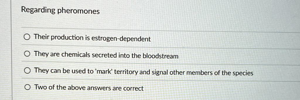 Regarding pheromones
Their production is estrogen-dependent
They are chemicals secreted into the bloodstream
They can be used to 'mark' territory and signal other members of the species
Two of the above answers are correct