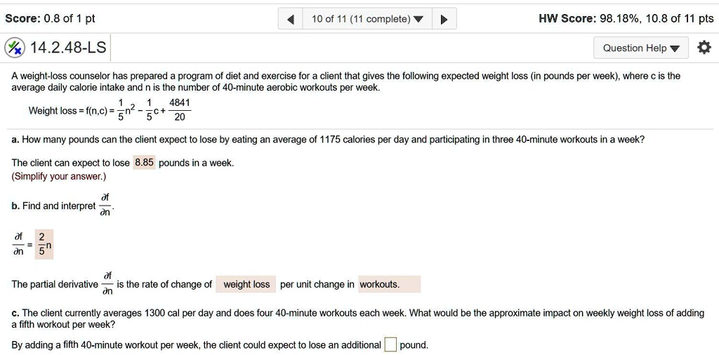 14.2.48-LS
A weight-loss counselor has prepared a program of diet and exercise for a client that gives the following expected weight loss (in pounds per week), where c is the average daily calorie intake and n is the number of 40-minute aerobic workouts per week.
Weight loss = f(n,c) = 1/5 n^2 - 1/5 c + 4841/20
a. How many pounds can the client expect to lose by eating an average of 1175 calories per day and participating in three 40-minute workouts in a week?
The client can expect to lose 8.85 pounds in a week.
(Simplify your answer.)
b. Find and interpret df/dn.
df/dn = 2/5 n
The partial derivative df/dn is the rate of change of weight loss per unit change in workouts.
c. The client currently averages 1300 cal per day and does four 40-minute workouts each week. What would be the approximate impact on weekly weight loss of adding a fifth workout per week?
By adding a fifth 40-minute workout per week, the client could expect to lose an additional [] pound.