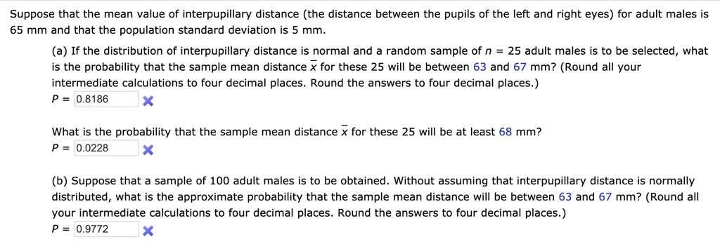 Suppose that the mean value of interpupillary distance (the distance between the pupils of the left and right eyes) for adult males is 65 mm and that the population standard deviation is 5 mm.
(a) If the distribution of interpupillary distance is normal and a random sample of n = 25 adult males is to be selected, what is the probability that the sample mean distance x for these 25 will be between 63 and 67 mm? (Round all your intermediate calculations to four decimal places. Round the answers to four decimal places.)
P = 0.8186
What is the probability that the sample mean distance x for these 25 will be at least 68 mm?
P = 0.0228
(b) Suppose that a sample of 100 adult males is to be obtained. Without assuming that interpupillary distance is normally distributed, what is the approximate probability that the sample mean distance will be between 63 and 67 mm? (Round all your intermediate calculations to four decimal places. Round the answers to four decimal places.)
P = 0.9772