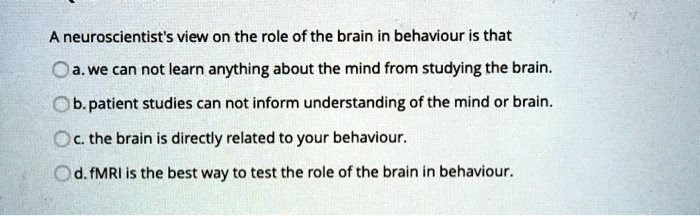 A neuroscientist's view on the role of the brain in behaviour is that
a. we can not learn anything about the mind from studying the brain.
b. patient studies can not inform understanding of the mind or brain.
c. the brain is directly related to your behaviour.
d. fMRI is the best way to test the role of the brain in behaviour.
