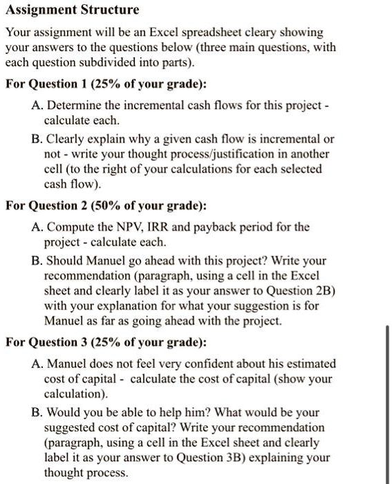 Assignment Structure
Your assignment will be an Excel spreadsheet cleary showing
your answers to the questions below (three main questions, with
each question subdivided into parts).
For Question 1 (25% of your grade):
A. Determine the incremental cash flows for this project -
calculate each.
B. Clearly explain why a given cash flow is incremental or
not - write your thought process/justification in another
cell (to the right of your calculations for each selected
cash flow).
For Question 2 (50% of your grade):
A. Compute the NPV, IRR and payback period for the
project - calculate each.
B. Should Manuel go ahead with this project? Write your
recommendation (paragraph, using a cell in the Excel
sheet and clearly label it as your answer to Question 2B)
with your explanation for what your suggestion is for
Manuel as far as going ahead with the project.
For Question 3 (25% of your grade):
A. Manuel does not feel very confident about his estimated
cost of capital - calculate the cost of capital (show your
calculation).
B. Would you be able to help him? What would be your
suggested cost of capital? Write your recommendation
(paragraph, using a cell in the Excel sheet and clearly
label it as your answer to Question 3B) explaining your
thought process.