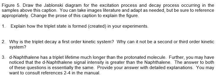 Figure 5. Draw the Jablonski diagram for the excitation process and decay process occurring in the samples above this caption. You can take images literature and adapt as needed, but be sure to reference appropriately. Change the prose of this caption to explain the figure.

1. Explain how the triplet state is formed (created) in your experiments.

2. Why is the triplet decay a first order kinetic system? Why can it not be a second or third order kinetic system?

3. d-Naphthalene has a triplet lifetime much longer than the protonated molecule. Further, you may have noticed that the d-Naphthalene signal intensity is greater than the Naphthalene. The answer to both of these questions is essentially the same. Provide your answer with detailed explanations. You may want to consult references 2-4 in the manual.