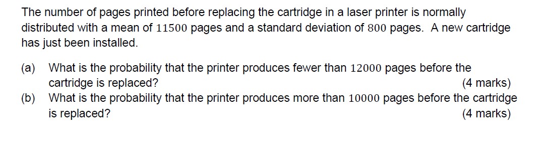 The number of pages printed before replacing the cartridge in a laser printer is normally distributed with a mean of 11500 pages and a standard deviation of 800 pages. A new cartridge has just been installed.
(a) What is the probability that the printer produces fewer than 12000 pages before the cartridge is replaced?
(4 marks)
(b) What is the probability that the printer produces more than 10000 pages before the cartridge is replaced?
(4 marks)