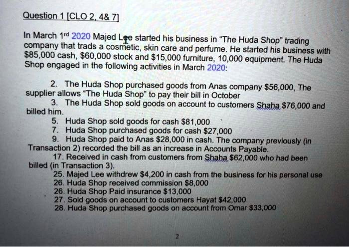 Question 1 [CLO 2, 4    7]
In March 1<sup>rd</sup> 2020 Majed Lee started his business in "The Huda Shop" trading
company that trads a cosmetic, skin care and perfume. He started his business with
85,000 cash,60,000 stock and 15,000 furniture, 10,000 equipment. The Huda
Shop engaged in the following activities in March 2020:
2. The Huda Shop purchased goods from Anas company56,000, The
supplier allows "The Huda Shop" to pay their bill in October
3. The Huda Shop sold goods on account to customers Shaha 76,000 and
billed him.
5. Huda Shop sold goods for cash81,000
7. Huda Shop purchased goods for cash 27,000
9. Huda Shop paid to Anas28,000 in cash. The company previously (in
Transaction 2) recorded the bill as an increase in Accounts Payable.
17. Received in cash from customers from Shaha 62,000 who had been
billed (in Transaction 3).
25. Majed Lee withdrew4,200 in cash from the business for his personal use
26. Huda Shop received commission 8,000
26. Huda Shop Paid insurance13,000
27. Sold goods on account to customers Hayat 42,000
28. Huda Shop purchased goods on account from Omar33,000
2
