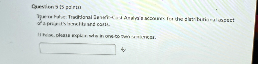 Question 5 (5 points)
True or False: Traditional Benefit-Cost Analysis accounts for the distributional aspect
of a project's benefits and costs.
If False, please explain why in one-to two sentences.