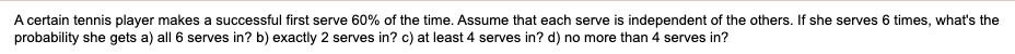 A certain tennis player makes a successful first serve 60% of the time. Assume that each serve is independent of the others. If she serves 6 times, what's the probability she gets a) all 6 serves in? b) exactly 2 serves in? c) at least 4 serves in? d) no more than 4 serves in?
